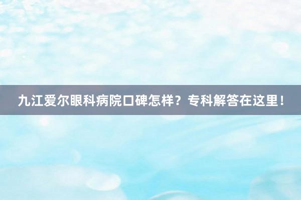 九江爱尔眼科病院口碑怎样？专科解答在这里！