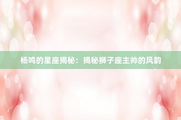 杨鸣的星座揭秘：揭秘狮子座主帅的风韵