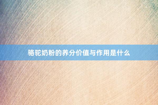 骆驼奶粉的养分价值与作用是什么